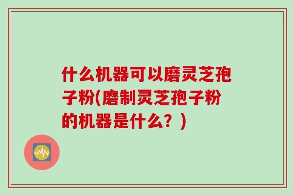 什么机器可以磨灵芝孢子粉(磨制灵芝孢子粉的机器是什么？)