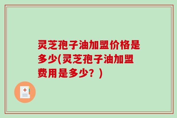 灵芝孢子油加盟价格是多少(灵芝孢子油加盟费用是多少？)