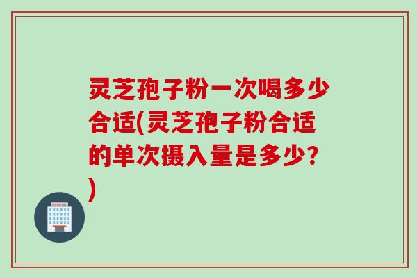 灵芝孢子粉一次喝多少合适(灵芝孢子粉合适的单次摄入量是多少？)