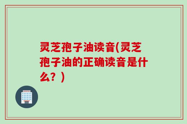 灵芝孢子油读音(灵芝孢子油的正确读音是什么？)