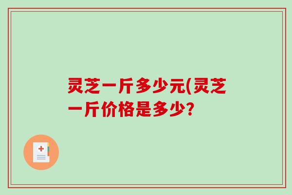 灵芝一斤多少元(灵芝一斤价格是多少？
