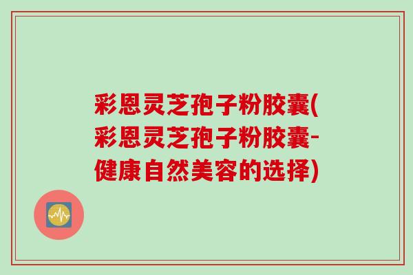 彩恩灵芝孢子粉胶囊(彩恩灵芝孢子粉胶囊-健康自然美容的选择)