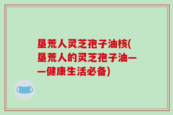 垦荒人灵芝孢子油核(垦荒人的灵芝孢子油——健康生活必备)