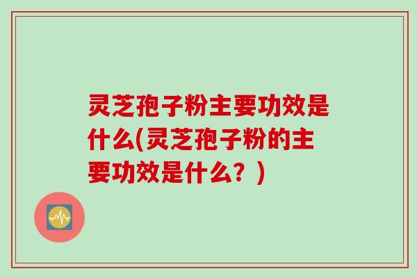 灵芝孢子粉主要功效是什么(灵芝孢子粉的主要功效是什么？)