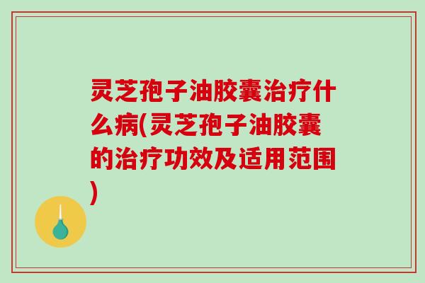 灵芝孢子油胶囊治疗什么病(灵芝孢子油胶囊的治疗功效及适用范围)