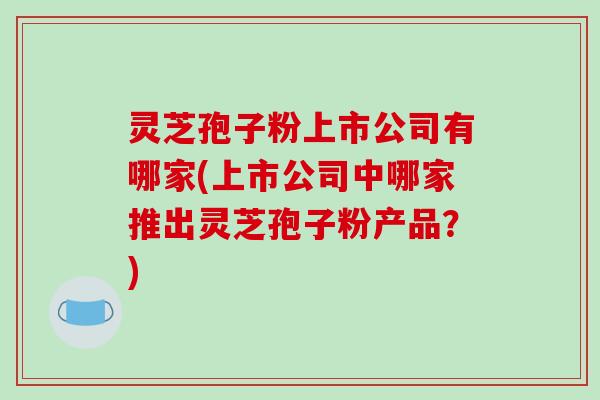 灵芝孢子粉上市公司有哪家(上市公司中哪家推出灵芝孢子粉产品？)
