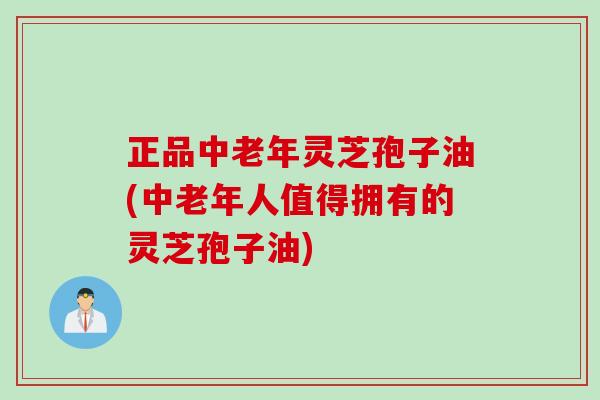 正品中老年灵芝孢子油(中老年人值得拥有的灵芝孢子油)