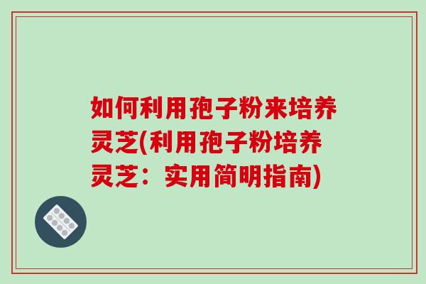 如何利用孢子粉来培养灵芝(利用孢子粉培养灵芝：实用简明指南)