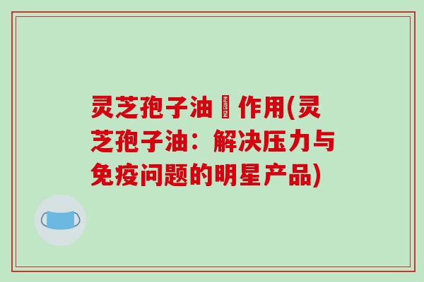 灵芝孢子油旳作用(灵芝孢子油：解决压力与免疫问题的明星产品)