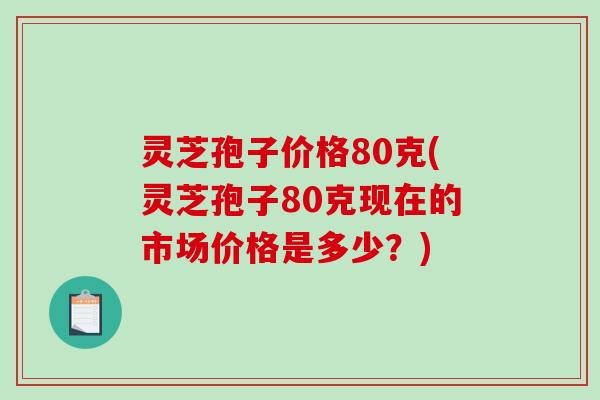 灵芝孢子价格80克(灵芝孢子80克现在的市场价格是多少？)