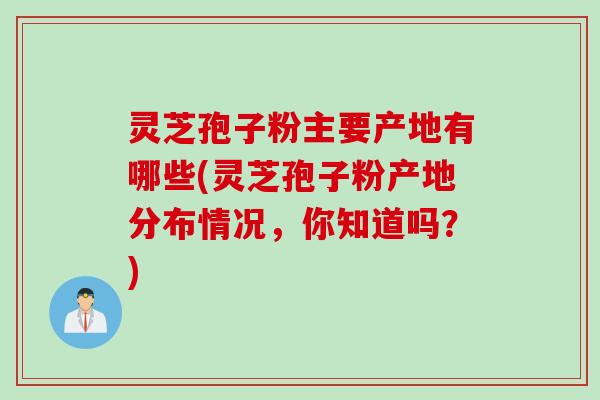 灵芝孢子粉主要产地有哪些(灵芝孢子粉产地分布情况，你知道吗？)