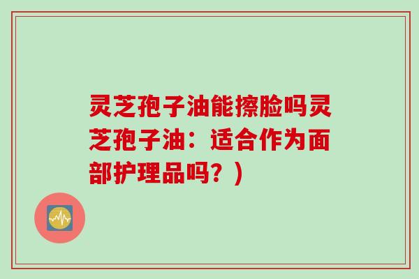 灵芝孢子油能擦脸吗灵芝孢子油：适合作为面部护理品吗？)