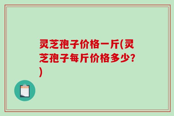灵芝孢子价格一斤(灵芝孢子每斤价格多少？)