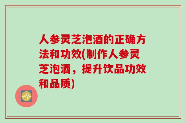 人参灵芝泡酒的正确方法和功效(制作人参灵芝泡酒，提升饮品功效和品质)