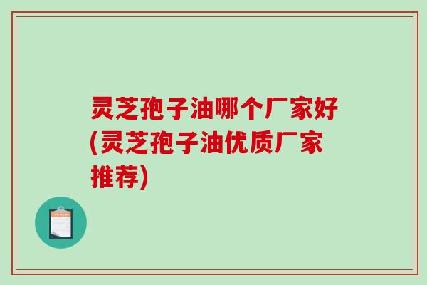 灵芝孢子油哪个厂家好(灵芝孢子油优质厂家推荐)