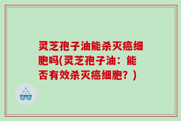 灵芝孢子油能杀灭癌细胞吗(灵芝孢子油：能否有效杀灭癌细胞？)