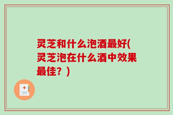 灵芝和什么泡酒最好(灵芝泡在什么酒中效果最佳？)
