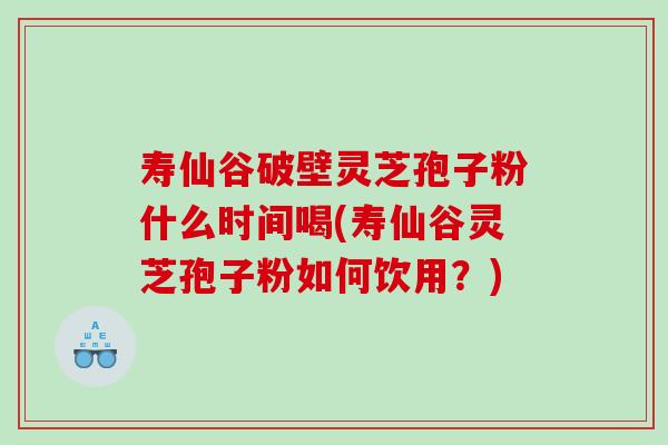 寿仙谷破壁灵芝孢子粉什么时间喝(寿仙谷灵芝孢子粉如何饮用？)