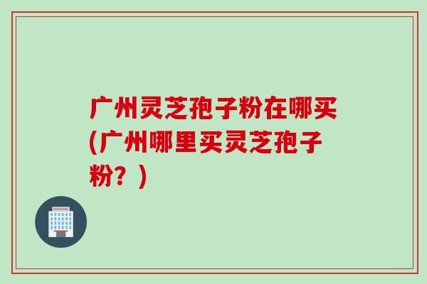 广州灵芝孢子粉在哪买(广州哪里买灵芝孢子粉？)