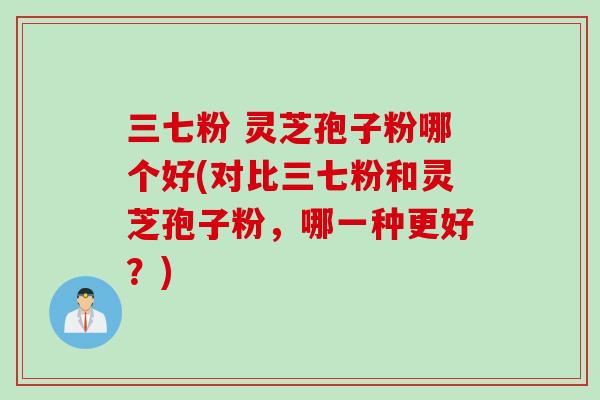 三七粉 灵芝孢子粉哪个好(对比三七粉和灵芝孢子粉，哪一种更好？)