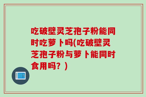 吃破壁灵芝孢子粉能同时吃萝卜吗(吃破壁灵芝孢子粉与萝卜能同时食用吗？)