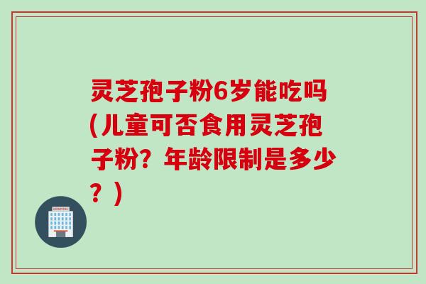 灵芝孢子粉6岁能吃吗(儿童可否食用灵芝孢子粉？年龄限制是多少？)