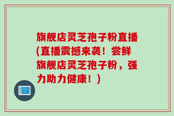 旗舰店灵芝孢子粉直播(直播震撼来袭！尝鲜旗舰店灵芝孢子粉，强力助力健康！)