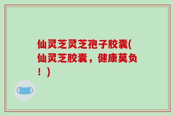 仙灵芝灵芝孢子胶囊(仙灵芝胶囊，健康莫负！)