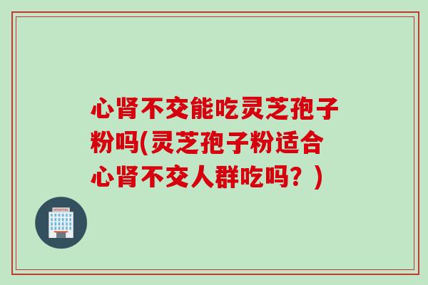 心不交能吃灵芝孢子粉吗(灵芝孢子粉适合心不交人群吃吗?) 心不交能吃灵芝孢子粉吗(灵芝孢子粉适合心不交人群吃吗?)