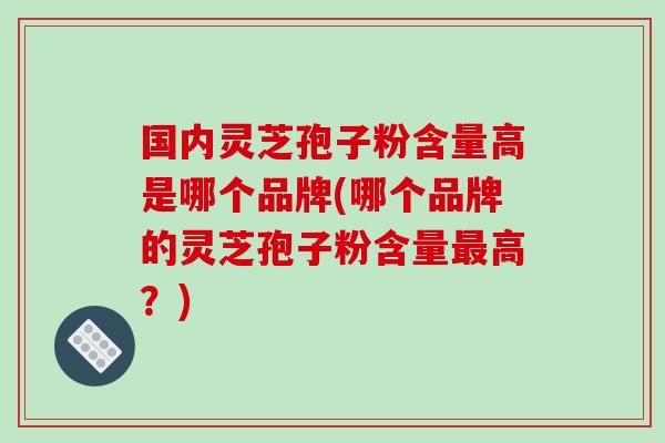 国内灵芝孢子粉含量高是哪个品牌(哪个品牌的灵芝孢子粉含量最高？)