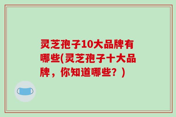 灵芝孢子10大品牌有哪些(灵芝孢子十大品牌，你知道哪些？)