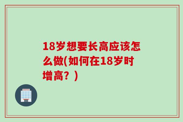 18岁想要长高应该怎么做(如何在18岁时增高？)