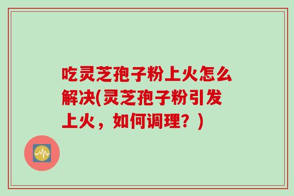 吃灵芝孢子粉上火怎么解决(灵芝孢子粉引发上火，如何调理？)