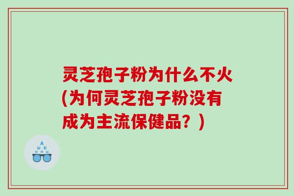 灵芝孢子粉为什么不火(为何灵芝孢子粉没有成为主流保健品？)