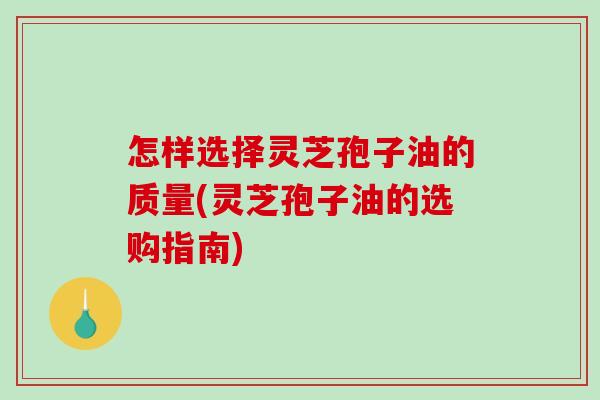 怎样选择灵芝孢子油的质量(灵芝孢子油的选购指南)