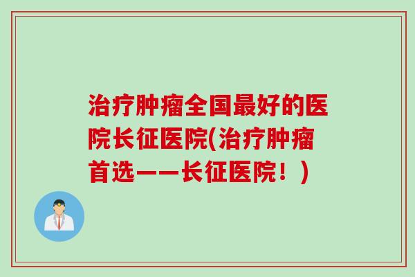 治疗肿瘤全国最好的医院长征医院(治疗肿瘤首选——长征医院！)