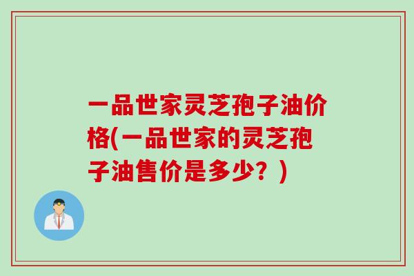 一品世家灵芝孢子油价格(一品世家的灵芝孢子油售价是多少？)
