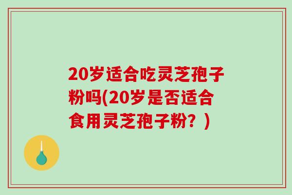 20岁适合吃灵芝孢子粉吗(20岁是否适合食用灵芝孢子粉？)