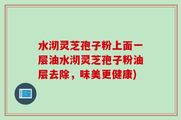 水沏灵芝孢子粉上面一层油水沏灵芝孢子粉油层去除，味美更健康)