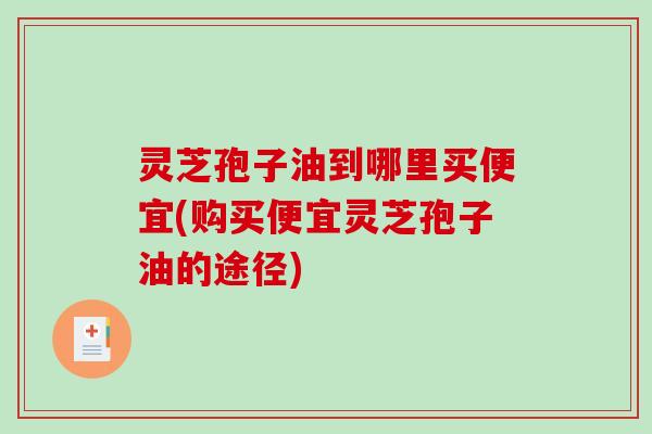 灵芝孢子油到哪里买便宜(购买便宜灵芝孢子油的途径)