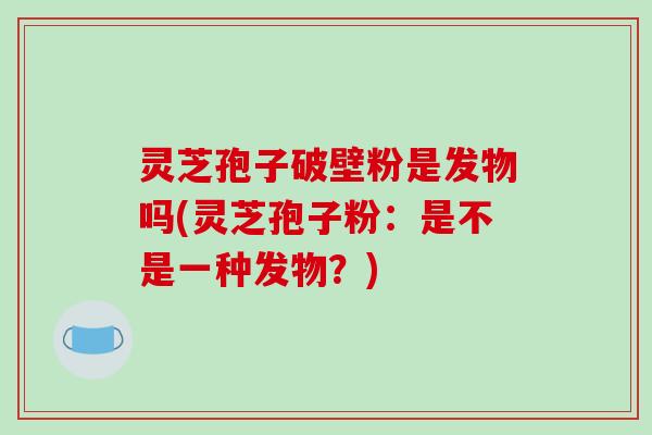 灵芝孢子破壁粉是发物吗(灵芝孢子粉：是不是一种发物？)