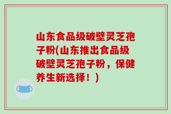 山东食品级破壁灵芝孢子粉(山东推出食品级破壁灵芝孢子粉，保健养生新选择！)