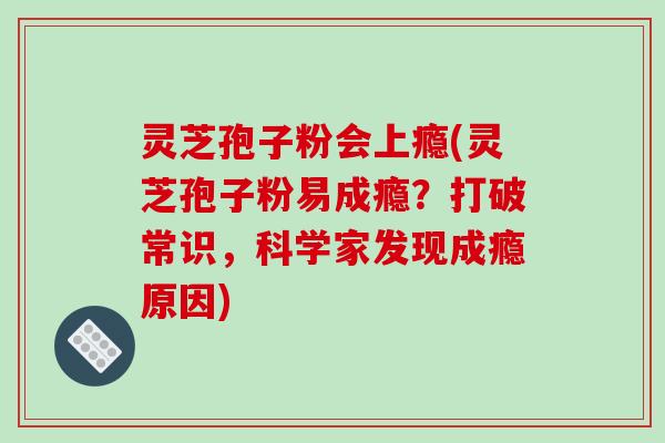 灵芝孢子粉会上瘾(灵芝孢子粉易成瘾？打破常识，科学家发现成瘾原因)