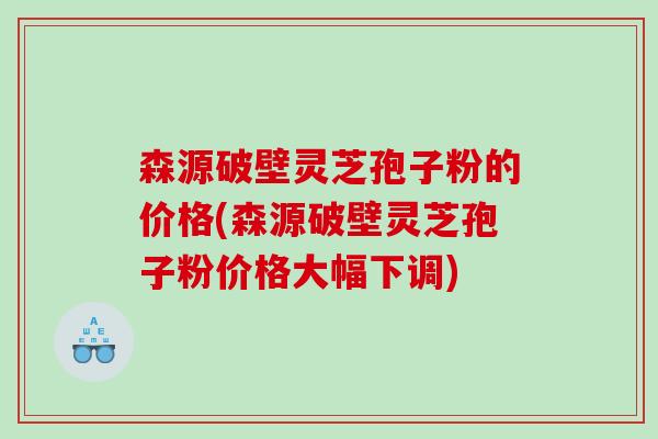 森源破壁灵芝孢子粉的价格(森源破壁灵芝孢子粉价格大幅下调)