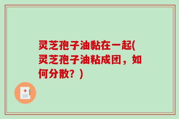 灵芝孢子油黏在一起(灵芝孢子油粘成团，如何分散？)