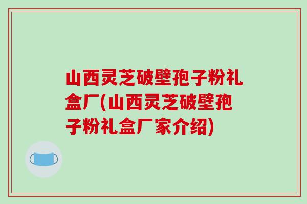 山西灵芝破壁孢子粉礼盒厂(山西灵芝破壁孢子粉礼盒厂家介绍)