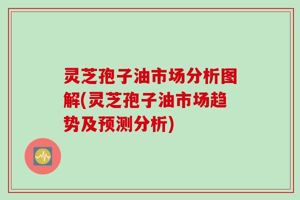 灵芝孢子油市场分析图解(灵芝孢子油市场趋势及预测分析)