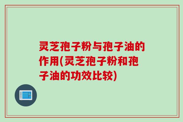 灵芝孢子粉与孢子油的作用(灵芝孢子粉和孢子油的功效比较)