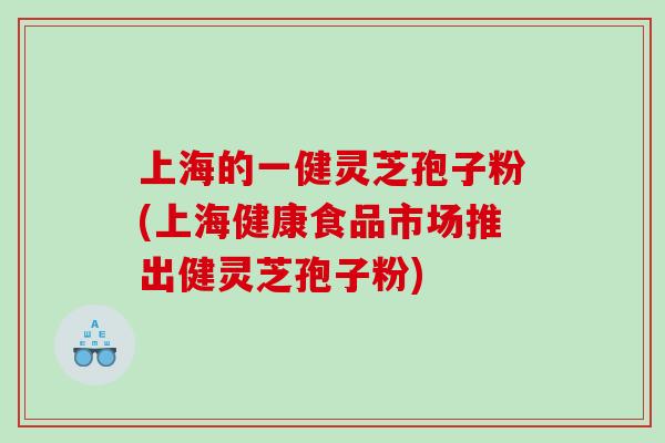 上海的一健灵芝孢子粉(上海健康食品市场推出健灵芝孢子粉)