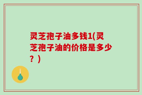灵芝孢子油多钱1(灵芝孢子油的价格是多少？)